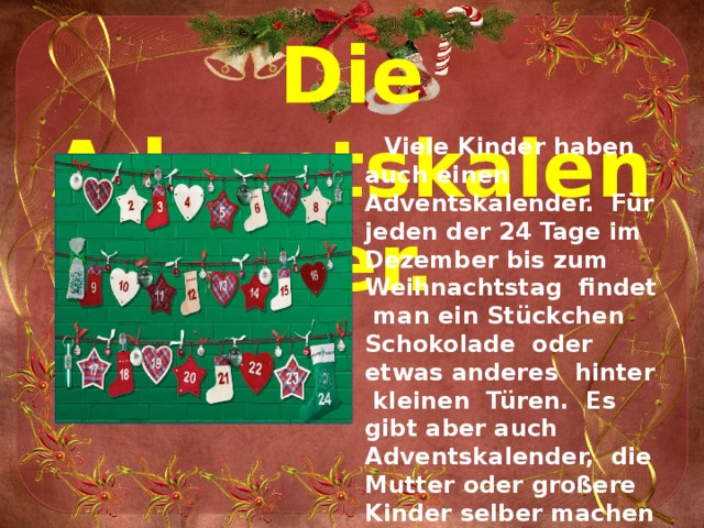 Die Adventskalender.  Viele Kinder haben auch einen Adventskalender. Für jeden der 24 Tage im Dezember bis zum Weihnachtstag findet man ein Stückchen Schokolade oder etwas anderes hinter kleinen Türen. Es gibt aber auch Adventskalender, die Mutter oder großere Kinder selber machen und mit schönen Sachen, wie z. B. Nüssen, Obst, Schokolade und kleinem Spielzeug füllen 
