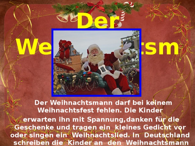 Der Weihnachtsmann  Der Weihnachtsmann darf bei keinem Weihnachtsfest fehlen. Die Kinder erwarten ihn mit Spannung,danken für die Geschenke und tragen ein kleines Gedicht vor oder singen ein Weihnachtslied. In Deutschland schreiben die Kinder an den Weihnachtsmann einen Wunschzettel. 