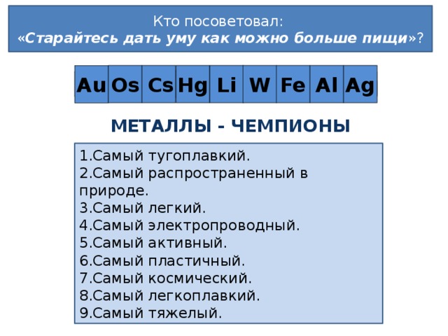 Кто посоветовал:  « Старайтесь дать уму как можно больше пищи »?  Cs Os Ag Al Fe W Li Hg Au Л . Й О Т С Л О Т Металлы - чемпионы Самый тугоплавкий. Самый распространенный в природе. Самый легкий. Самый электропроводный. Самый активный. Самый пластичный. Самый космический. Самый легкоплавкий. Самый тяжелый. Слайд используется для актуализации знаний.  