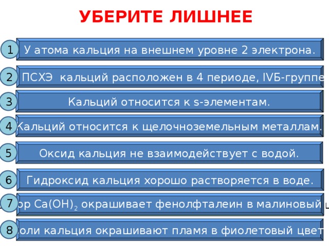 УБЕРИТЕ ЛИШНЕЕ У атома кальция на внешнем уровне 2 электрона. У атома кальция на внешнем уровне 2 электрона. 1 В ПСХЭ кальций расположен в 4 периоде, IVБ-группе. 2 Кальций относится к s-элементам. Кальций относится к s-элементам. 3 Кальций относится к щелочноземельным металлам. Кальций относится к щелочноземельным металлам. 4 Оксид кальция не взаимодействует с водой. 5 Слайд используется для закрепления знаний по теме. Необходимо кликать мышью на «лишнее», т.е. неверное высказывание. Гидроксид кальция хорошо растворяется в воде. 6 Раствор Са(ОН) 2 окрашивает фенолфталеин в малиновый цвет. 7 Раствор Са(ОН) 2 окрашивает фенолфталеин в малиновый цвет. Соли кальция окрашивают пламя в фиолетовый цвет. 8 17 