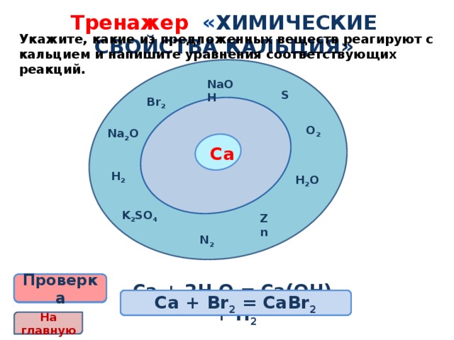 Тренажер « химические свойства кальция» Укажите, какие из предложенных веществ реагируют с кальцием и напишите уравнения соответствующих реакций. NaOH S Br 2 O 2 Na 2 O Са H 2 H 2 O K 2 SO 4 Zn N 2 Проверка Проверка Проверка Проверка Проверка Проверка 2Са + О 2 = 2СаО Ca + S = CaS Са + 2Н 2 О = Са(ОН) 2 + Н 2 3Са + N 2 = Ca 3 N 2 Са + Н 2 = CaН 2 Са + Br 2 = CaBr 2 На главную 