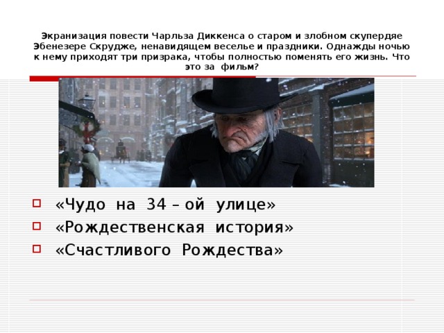 Экранизация повести Чарльза Диккенса о старом и злобном скупердяе Эбенезере Скрудже, ненавидящем веселье и праздники. Однажды ночью к нему приходят три призрака, чтобы полностью поменять его жизнь. Что это за фильм? «Чудо на 34 – ой улице» «Рождественская история» «Счастливого Рождества» 