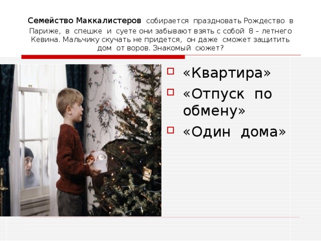 Семейство Маккалистеров  собирается праздновать Рождество в Париже, в спешке и суете они забывают взять с собой 8 – летнего Кевина. Мальчику скучать не придется, он даже сможет защитить дом от воров. Знакомый сюжет? «Квартира» «Отпуск по обмену» «Один дома» 