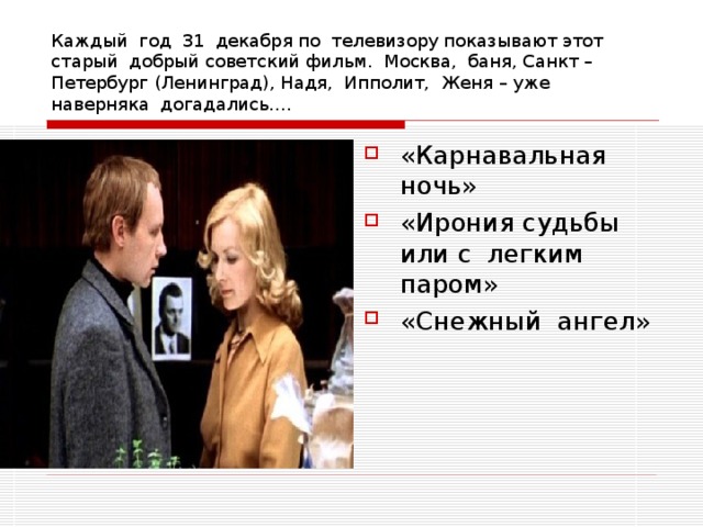 Каждый год 31 декабря по телевизору показывают этот старый добрый советский фильм. Москва, баня, Санкт – Петербург (Ленинград), Надя, Ипполит, Женя – уже наверняка догадались…. «Карнавальная ночь» «Ирония судьбы или с легким паром» «Снежный ангел» 