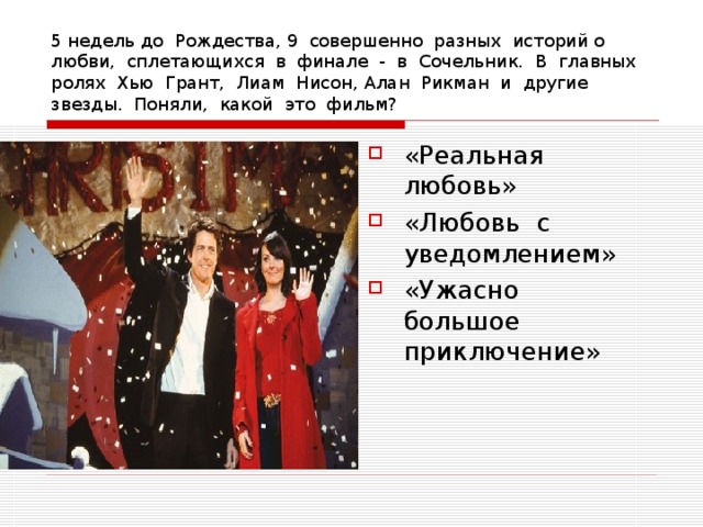 5 недель до Рождества, 9 совершенно разных историй о любви, сплетающихся в финале - в Сочельник. В главных ролях Хью Грант, Лиам Нисон, Алан Рикман и другие звезды. Поняли, какой это фильм? «Реальная любовь» «Любовь с уведомлением» «Ужасно большое приключение» 