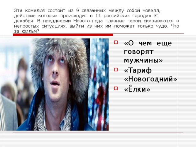 Эта комедия состоит из 9 связанных между собой новелл, действие которых происходит в 11 российских городах 31 декабря. В преддверии Нового года главные герои оказываются в непростых ситуациях, выйти из них им поможет только чудо. Что за фильм? «О чем еще говорят мужчины» «Тариф «Новогодний» «Ёлки» 