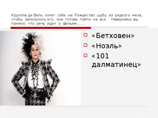 Круэлла де Виль хочет себе на Рождество шубу из редкого меха, чтобы заполучить его, она готова пойти на все. Наверняка вы поняли, что речь идет о фильме……. «Бетховен» «Ноэль» «101 далматинец» 