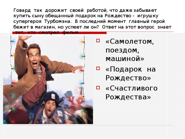 Говард так дорожит своей работой, что даже забывает купить сыну обещанный подарок на Рождество - игрушку супергероя Турбомэна. В последний момент главный герой бежит в магазин, но успеет ли он? Ответ на этот вопрос знает тот, кто смотрел фильм……. «Самолетом, поездом, машиной» «Подарок на Рождество» «Счастливого Рождества» 