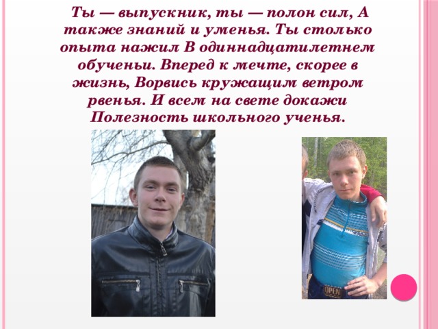  Ты — выпускник, ты — полон сил, А также знаний и уменья. Ты столько опыта нажил В одиннадцатилетнем обученьи. Вперед к мечте, скорее в жизнь, Ворвись кружащим ветром рвенья. И всем на свете докажи Полезность школьного ученья.   