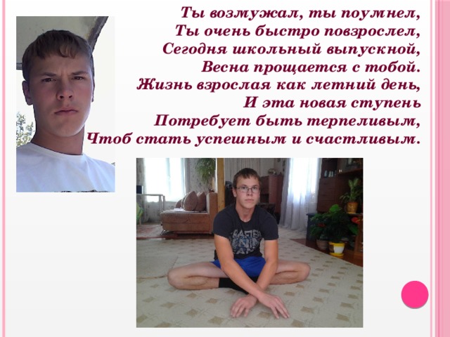  Ты возмужал, ты поумнел,  Ты очень быстро повзрослел,  Сегодня школьный выпускной,  Весна прощается с тобой.  Жизнь взрослая как летний день,  И эта новая ступень  Потребует быть терпеливым,  Чтоб стать успешным и счастливым. 