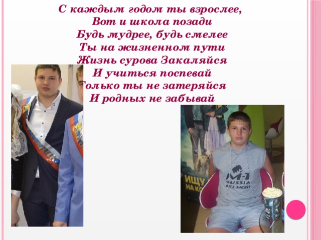  С каждым годом ты взрослее,  Вот и школа позади  Будь мудрее, будь смелее  Ты на жизненном пути  Жизнь сурова Закаляйся  И учиться поспевай  Только ты не затеряйся  И родных не забывай   