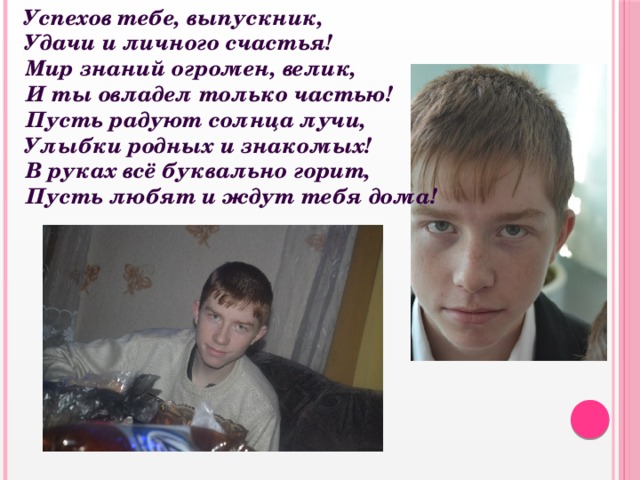  Успехов тебе, выпускник,  Удачи и личного счастья!  Мир знаний огромен, велик,  И ты овладел только частью!  Пусть радуют солнца лучи,  Улыбки родных и знакомых!  В руках всё буквально горит,  Пусть любят и ждут тебя дома!   