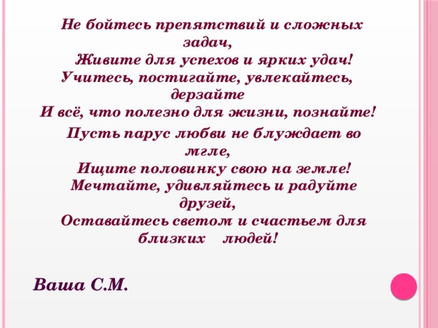  Не бойтесь препятствий и сложных задач,  Живите для успехов и ярких удач!  Учитесь, постигайте, увлекайтесь, дерзайте  И всё, что полезно для жизни, познайте!  Пусть парус любви не блуждает во мгле,  Ищите половинку свою на земле!  Мечтайте, удивляйтесь и радуйте друзей,  Оставайтесь светом и счастьем для близких людей!  Ваша С.М. 
