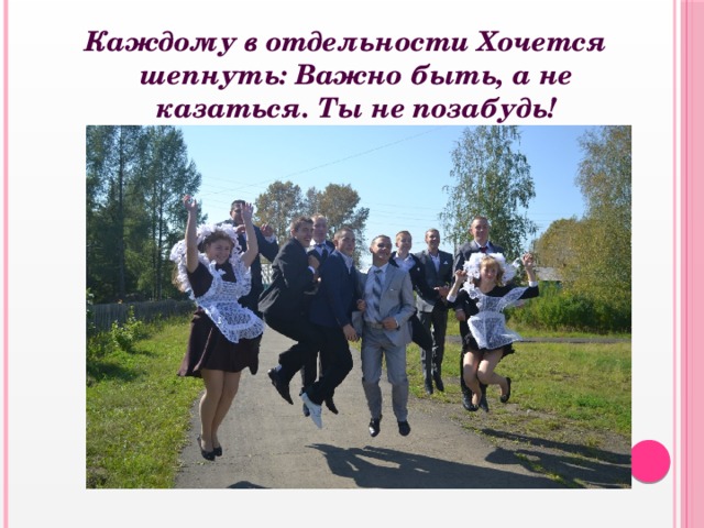 Каждому в отдельности Хочется шепнуть: Важно быть, а не казаться. Ты не позабудь! 