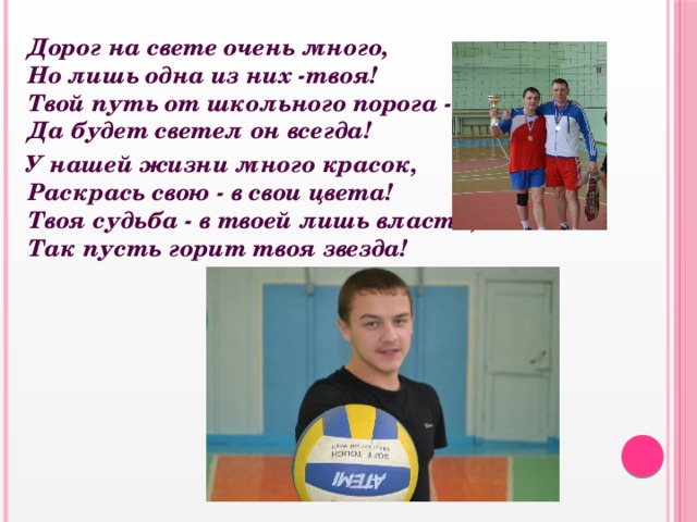  Дорог на свете очень много,  Но лишь одна из них -твоя!  Твой путь от школьного порога -  Да будет светел он всегда!  У нашей жизни много красок,  Раскрась свою - в свои цвета!  Твоя судьба - в твоей лишь власти,  Так пусть горит твоя звезда! 