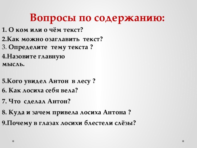 Вопросы по содержанию: 1. О ком или о чём текст? 2.Как можно озаглавить текст?  3. Определите  тему текста ? 4.Назовите главную мысль. 5.Кого увидел Антон в лесу ? 6. Как лосиха себя вела? 7. Что сделал Антон? 8. Куда и зачем привела лосиха Антона ? 9.Почему в глазах лосихи блестели слёзы? 