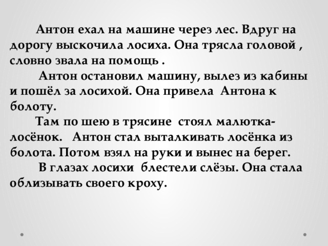  Антон ехал на машине через лес. Вдруг на дорогу выскочила лосиха. Она трясла головой , словно звала на помощь .  Антон остановил машину, вылез из кабины и пошёл за лосихой. Она привела Антона к болоту.  Там по шею в трясине стоял малютка- лосёнок. Антон стал выталкивать лосёнка из болота. Потом взял на руки и вынес на берег.  В глазах лосихи блестели слёзы. Она стала облизывать своего кроху. 