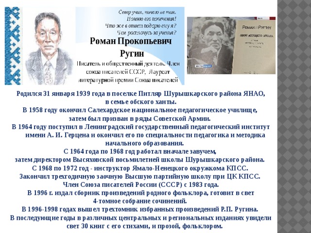 Родился 31 января 1939 года в поселке Питляр Шурышкарского района ЯНАО,  в семье обского ханты. В 1958 году окончил Салехардское национальное педагогическое училище, затем был призван в ряды Советской Армии. В 1964 году поступил в Ленинградский государственный педагогический институт имени А. И. Герцена и окончил его по специальности педагогика и методика начального образования. С 1964 года по 1968 год работал вначале завучем, затем директором Высяховской восьмилетней школы Шурышкарского района. С 1968 по 1972 год - инструктор Ямало-Ненецкого окружкома КПСС. Закончил трехгодичную заочную Высшую партийную школу при ЦК КПСС. Член Союза писателей России (СССР) с 1983 года.  В 1996 г. издал сборник произведений родного фольклора, готовит в свет 4-томное собрание сочинений. В 1996-1998 годах вышел трехтомник избранных произведений Р.П. Ругина. В последующие годы в различных центральных и региональных изданиях увидели свет 30 книг с его стихами, и прозой, фольклором. 