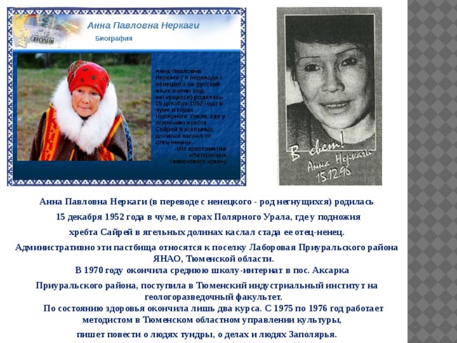 Анна Павловна Неркаги (в переводе с ненецкого - род негнущихся) родилась  15 декабря 1952 года в чуме, в горах Полярного Урала, где у подножия  хребта Сайрей в ягельных долинах каслал стада ее отец-ненец. Административно эти пастбища относятся к поселку Лаборовая Приуральского района ЯНАО, Тюменской области.  В 1970 году окончила среднюю школу-интернат в пос. Аксарка Приуральского района, поступила в Тюменский индустриальный институт на геологоразведочный факультет.  По состоянию здоровья окончила лишь два курса. С 1975 по 1976 год работает методистом в Тюменском областном управлении культуры, пишет повести о людях тундры, о делах и людях Заполярья. 