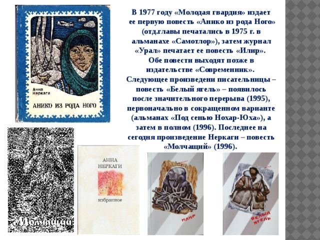 В 1977 году «Молодая гвардия» издает  ее первую повесть «Анико из рода Ного» (отд.главы печатались в 1975 г. в альманахе «Самотлор»), затем журнал «Урал» печатает ее повесть «Илир». Обе повести выходят позже в издательстве «Современник». Следующее произведени писательницы – повесть «Белый ягель» – появилось после значительного перерыва (1995), первоначально в сокращенном варианте (альманах «Под сенью Нохар-Юха»), а затем в полном (1996). Последнее на сегодня произведение Неркаги – повесть «Молчащий» (1996). 