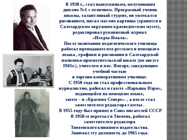 В 1938 г., стал выпускником, получившим диплом №1 с отличием. Прекрасный ученик школы, талантливый студент, он увлекался рисованием, писал маслом картины (хранятся в Салехардском окружном краеведческом музее), редактировал рукописный журнал «Искры Ямала». После окончания педагогического училища работал преподавателем русского и ненецкого языка , графики и рисования в Салехардской политико-просветительской школе (по август 1941г.), учителем в пос. Ямгорт, заведующим учебной частью в торгово-кооперативном училище. С 1950 года он стал профессиональным журналистом, работал в газете «Наръяна Нэрм», издающейся на ненецком языке, затем – в «Красном Севере». , а после стал заместителем редактора газеты . В 1955 году был принят в Союз писателей СССР В 1958-м переехал в Тюмень, работал заместителем редактора Тюменского книжного издательства. Занимал эту должность до 1965 года. 