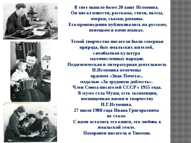 В свет вышло более 20 книг Истомина. Он писал повести, рассказы, стихи, пьесы, очерки, сказки, романы.  Его произведения публиковались на русском, ненецком и коми языках.  Темой творчества писателя были северная природа, быт ямальских жителей, самобытная культура малочисленных народов. Педагогическая и литературная деятельность И.Истомина отмечены орденом «Знак Почета», медалью «За трудовую доблесть». Член Союза писателей СССР с 1955 года.  В музее села Мужи, есть экспозиция, посвященная жизни и творчеству И.Г.Истомина. 27 июля 1988 года Ивана Григорьевича не стало. С нами остались его книги, его любовь к ямальской земле. Похоронен писатель в Тюмени. 