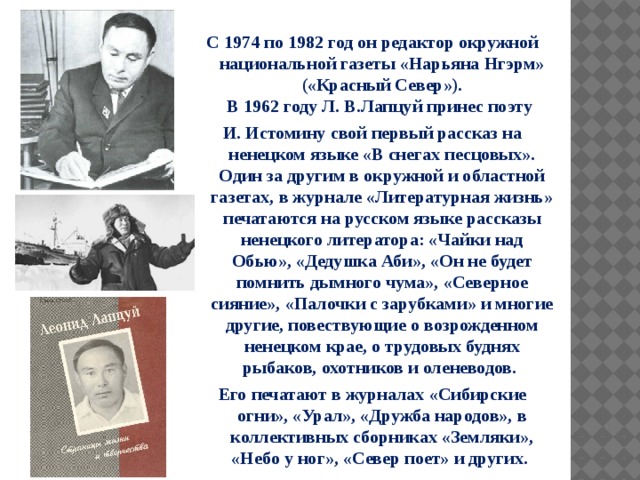  С 1974 по 1982 год он редактор окружной национальной газеты «Нарьяна Нгэрм» («Красный Север»).  В 1962 году Л. В.Лапцуй принес поэту И. Истомину свой первый рассказ на ненецком языке «В снегах песцовых». Один за другим в окружной и областной газетах, в журнале «Литературная жизнь» печатаются на русском языке рассказы ненецкого литератора: «Чайки над Обью», «Дедушка Аби», «Он не будет помнить дымного чума», «Северное сияние», «Палочки с зарубками» и многие другие, повествующие о возрожденном ненецком крае, о трудовых буднях рыбаков, охотников и оленеводов. Его печатают в журналах «Сибирские огни», «Урал», «Дружба народов», в коллективных сборниках «Земляки», «Небо у ног», «Север поет» и других.   