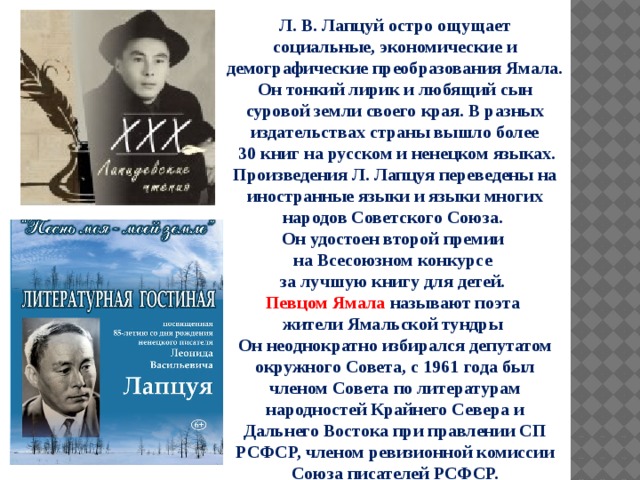Л. В. Лапцуй остро ощущает социальные, экономические и демографические преобразования Ямала. Он тонкий лирик и любящий сын суровой земли своего края. В разных издательствах страны вышло более  30 книг на русском и ненецком языках. Произведения Л. Лапцуя переведены на иностранные языки и языки многих народов Советского Союза. Он удостоен второй премии на Всесоюзном конкурсе за лучшую книгу для детей. Певцом Ямала называют поэта жители Ямальской тундры Он неоднократно избирался депутатом окружного Совета, с 1961 года был членом Совета по литературам народностей Крайнего Севера и Дальнего Востока при правлении СП РСФСР, членом ревизионной комиссии Союза писателей РСФСР.   