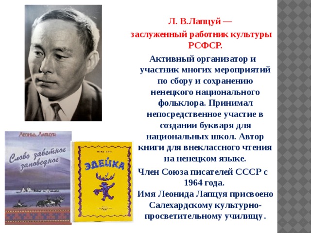  Л. В.Лапцуй — заслуженный работник культуры РСФСР.  Активный организатор и участник многих мероприятий по сбору и сохранению ненецкого национального фольклора. Принимал непосредственное участие в создании букваря для национальных школ. Автор книги для внеклассного чтения на ненецком языке.  Член Союза писателей СССР с 1964 года.  Имя Леонида Лапцуя присвоено Салехардскому культурно-просветительному училищу . 
