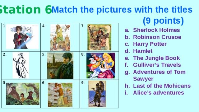 Station 6 Match the pictures with the titles  (9 points) 1. 4. 2. 3. 7. 5. 8. 6. 9. Sherlock Holmes Robinson Crusoe Harry Potter Hamlet The Jungle Book Gulliver’s Travels Adventures of Tom Sawyer Last of the Mohicans Alice’s adventures 