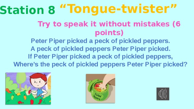 “ Tongue-twister” Station 8 Try to speak it without mistakes (6 points) Peter Piper picked a peck of pickled peppers. A peck of pickled peppers Peter Piper picked. If Peter Piper picked a peck of pickled peppers, Where's the peck of pickled peppers Peter Piper picked? http://songa2z.com/song/470212394.1176923388-skorogovorka-peter-piper (ссылка на аудио)  