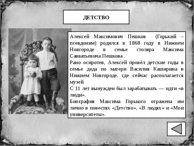 ДЕТСТВО Алексей Максимович Пешков (Горький – псевдоним) родился в 1868 году в Нижнем Новгороде в семье столяра Максима Савватьевича Пешкова . Рано осиротев, Алексей провёл детские годы в семье деда по матери Василия Каширина в Нижнем Новгороде, где сейчас располагается музей. С 11 лет вынужден был зарабатывать — идти «в люди». Биография Максима Горького отражена им лично в повестях «Детство», «В людях» и «Мои университеты». 