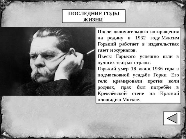 ПОСЛЕДНИЕ ГОДЫ ЖИЗНИ  После окончательного возвращения на родину в 1932 году Максим Горький работает в издательствах газет и журналов. Пьесы Горького успешно шли в лучших театрах страны. Горький умер 18 июня 1936 года в подмосковной усадьбе Горки. Его тело кремировали против воли родных, прах был погребён в Кремлёвской стене на Красной площади в Москве. 