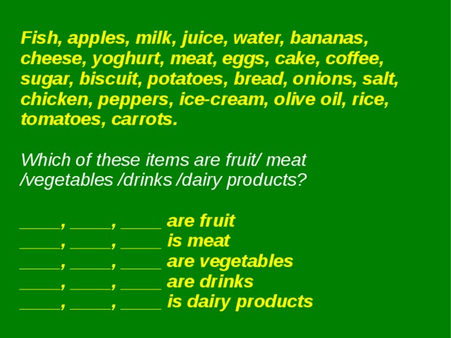 Fish, apples, milk, juice, water, bananas, cheese, yoghurt, meat, eggs, cake, coffee, sugar, biscuit, potatoes, bread, onions, salt, chicken, peppers, ice-cream, olive oil, rice, tomatoes, carrots.  Which of these items are fruit/ meat /vegetables /drinks /dairy products?  ____, ____, ____ are fruit ____, ____, ____ is meat ____, ____, ____ are vegetables ____, ____, ____ are drinks ____, ____, ____ is dairy products 