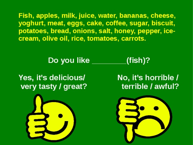 Fish, apples, milk, juice, water, bananas, cheese, yoghurt, meat, eggs, cake, coffee, sugar, biscuit, potatoes, bread, onions, salt, honey, pepper, ice-cream, olive oil, rice, tomatoes, carrots.   Do you like ________(fish)?  Yes, it’s delicious/ No, it’s horrible /  very tasty / great? terrible / awful?   