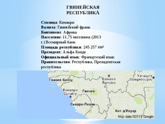 ГВИНЕЙСКАЯ РЕСПУБЛИК А Столица : Конакри Валюта : Гвинейский франк Континент : Африка Население : 11,75 миллиона (2013 г.) Всемирный банк Площадь республики : 245 257 км²   Президент : Альфа Конде Официальный язык : Французский язык Правительство : Республика, Президентская республика  