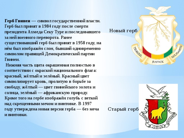 Герб Гвинеи  — символ государственной власти. Герб был принят в 1984 году после смерти президента Ахмеда Секу Туре и последовавшего за ней военного переворота. Ранее существовавший герб был принят в 1958 году, на нём был изображён слон, бывший одновременно символом правящей Демократической партии Гвинеи.   Нижняя часть щита окрашенная полностью в соответствии с окраской национального флага: красный, жёлтый и зелёный. Красный цвет символизирует кровь, пролитую в борьбе за свободу, жёлтый — цвет гвинейского золота и солнца, зелёный — африканскую природу. Кроме того на гербе изображён голубь с веткой над скрещенными мечом и винтовке. В 1997 году утверждена новая версия герба — без меча и винтовки.  Новый герб Старый герб  