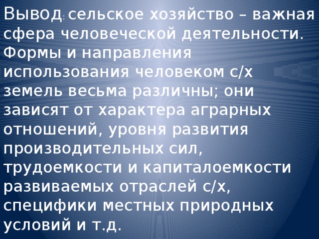 Вывод : сельское хозяйство – важная сфера человеческой деятельности. Формы и направления использования человеком с/х земель весьма различны; они зависят от характера аграрных отношений, уровня развития производительных сил, трудоемкости и капиталоемкости развиваемых отраслей с/х, специфики местных природных условий и т.д. 