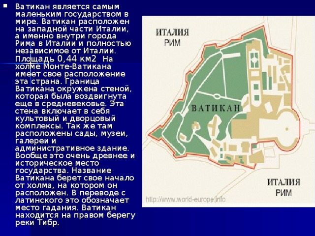 Ватикан является самым маленьким государством в мире. Ватикан расположен на западной части Италии, а именно внутри города Рима в Италии и полностью независимое от Италии. Площ адь 0,44 км2 На холме Монте-Ватикана имеет свое расположение эта страна. Граница Ватикана окружена стеной, которая была воздвигнута еще в средневековье. Эта стена включает в себя культовый и дворцовый комплексы. Так же там расположены сады, музеи, галереи и административное здание. Вообще это очень древнее и историческое место государства. Название Ватикана берет свое начало от холма, на котором он расположен. В переводе с латинского это обозначает место гадания. Ватикан находится на правом берегу реки Тибр. 