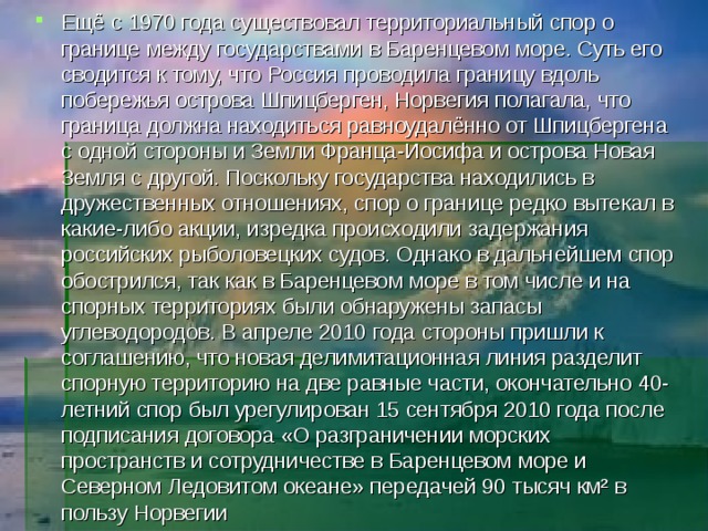 Ещё с 1970 года существовал территориальный спор о границе между государствами в Баренцевом море. Суть его сводится к тому, что Россия проводила границу вдоль побережья острова Шпицберген, Норвегия полагала, что граница должна находиться равноудалённо от Шпицбергена с одной стороны и Земли Франца-Иосифа и острова Новая Земля с другой. Поскольку государства находились в дружественных отношениях, спор о границе редко вытекал в какие-либо акции, изредка происходили задержания российских рыболовецких судов. Однако в дальнейшем спор обострился, так как в Баренцевом море в том числе и на спорных территориях были обнаружены запасы углеводородов. В апреле 2010 года стороны пришли к соглашению, что новая делимитационная линия разделит спорную территорию на две равные части, окончательно 40-летний спор был урегулирован 15 сентября 2010 года после подписания договора «О разграничении морских пространств и сотрудничестве в Баренцевом море и Северном Ледовитом океане» передачей 90 тысяч км² в пользу Норвегии 