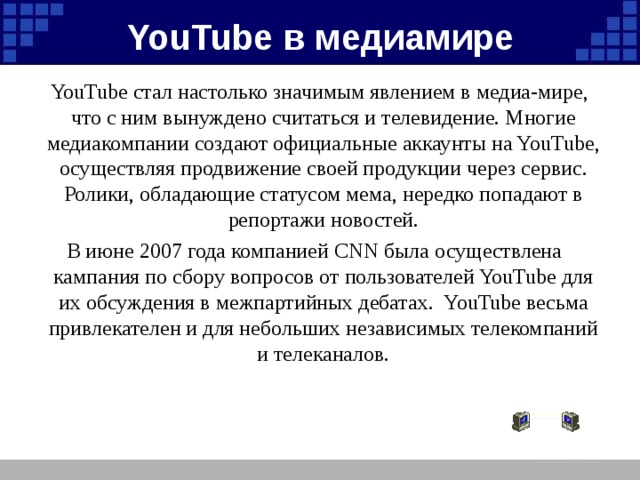 YouTube в медиамире YouTube стал настолько значимым явлением в медиа-мире, что c ним вынуждено считаться и телевидение. Многие медиакомпании создают официальные аккаунты на YouTube, осуществляя продвижение своей продукции через сервис. Ролики, обладающие статусом мема, нередко попадают в репортажи новостей. В июне 2007 года компанией CNN была осуществлена кампания по сбору вопросов от пользователей YouTube для их обсуждения в межпартийных дебатах. YouTube весьма привлекателен и для небольших независимых телекомпаний и телеканалов.
