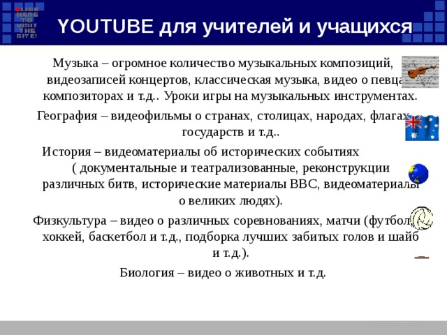YOUTUBE для учителей и учащихся Музыка – огромное количество музыкальных композиций, видеозаписей концертов, классическая музыка, видео о певцах, композиторах и т.д.. Уроки игры на музыкальных инструментах. География – видеофильмы о странах, столицах, народах, флагах государств и т.д.. История – видеоматериалы об исторических событиях ( документальные и театрализованные, реконструкции различных битв, исторические материалы ВВС, видеоматериалы о великих людях). Физкультура – видео о различных соревнованиях, матчи (футбол, хоккей, баскетбол и т.д., подборка лучших забитых голов и шайб и т.д.). Биология – видео о животных и т.д.