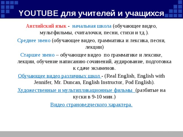 YOUTUBE для учителей и учащихся Английский язык - начальная школа (обучающее видео, мультфильмы, считалочки, песни, стихи и тд.). Среднее звено (обучающее видео, грамматика и лексика, песни, лекции) Старшее звено – обучающее видео по грамматике и лексике, лекции, обучение написанию сочинений, аудирование, подготовка к сдаче экзаменов. Обучающее видео различных школ - ( Real English, English with Jennifer, Mr. Duncan, English Instructor , Pod English). Художественные и мультипликационные фильмы (разбитые на куски в 9-10 мин.) Видео страноведческого характера.