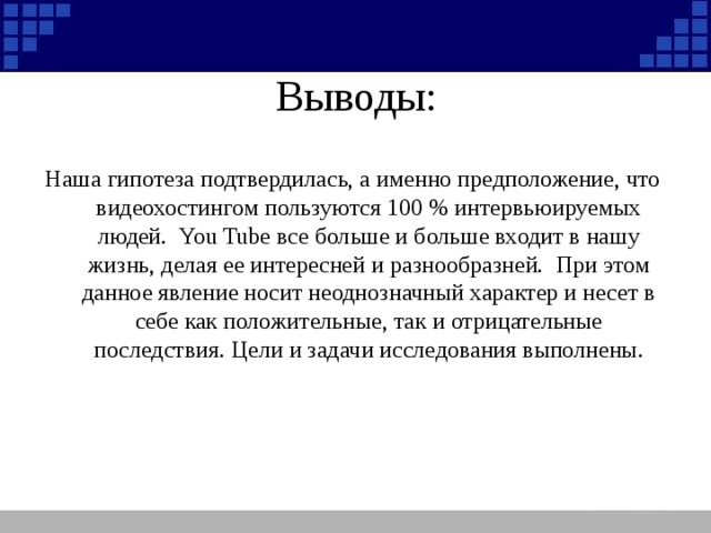 Выводы: Наша гипотеза подтвердилась, а именно предположение, что видеохостингом пользуются 100 % интервьюируемых людей. You Tube все больше и больше входит в нашу жизнь, делая ее интересней и разнообразней. При этом данное явление носит неоднозначный характер и несет в себе как положительные, так и отрицательные последствия. Цели и задачи исследования выполнены.