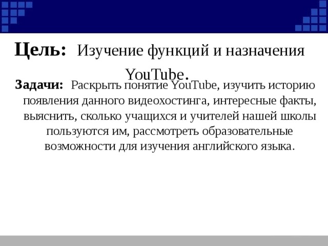 Цель: Изучение функций и назначения YouTube . Задачи: Раскрыть понятие YouTube, изучить историю появления данного видеохостинга, интересные факты, выяснить, сколько учащихся и учителей нашей школы пользуются им, рассмотреть образовательные возможности для изучения английского языка.