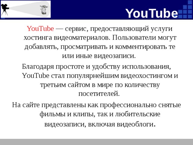 YouTube YouTube — сервис, предоставляющий услуги хостинга видеоматериалов. Пользователи могут добавлять, просматривать и комментировать те или иные видеозаписи. Благодаря простоте и удобству использования, YouTube стал популярнейшим видеохостингом и третьим сайтом в мире по количеству посетителей. На сайте представлены как профессионально снятые фильмы и клипы, так и любительские видеозаписи, включая видеоблоги .