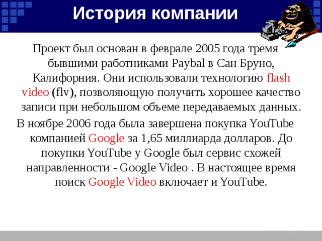 История компании Проект был основан в феврале 2005 года тремя бывшими работниками Paybal в Сан Бруно, Калифорния. Они использовали технологию flash video (flv), позволяющую получить хорошее качество записи при небольшом объеме передаваемых данных. В ноябре 2006 года была завершена покупка YouTube компанией Google за 1,65 миллиарда долларов. До покупки YouTube у Google был сервис схожей направленности - Google Video . В настоящее время поиск Google Video включает и YouTube.