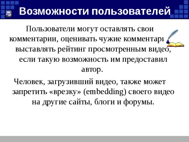 Возможности пользователей Пользователи могут оставлять свои комментарии, оценивать чужие комментарии и выставлять рейтинг просмотренным видео, если такую возможность им предоставил автор. Человек, загрузивший видео, также может запретить «врезку» (embedding) своего видео на другие сайты, блоги и форумы.
