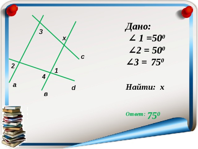 Дано: ∠ 1 = 50 0 ∠ 2 = 50 0 ∠ 3 =  75 0  Найти: х  Ответ: 75 0  3 x c 2 1 4 а d в  