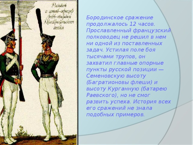 Бородинское сражение продолжалось 12 часов. Прославленный французский полководец не решил в нем ни одной из поставленных задач. Устилая поле боя тысячами трупов, он захватил главные опорные пункты русской позиции — Семеновскую высоту (Багратионовы флеши) и высоту Курганную (батарею Раевского), но не смог развить успеха. История всех его сражений не знала подобных примеров. 